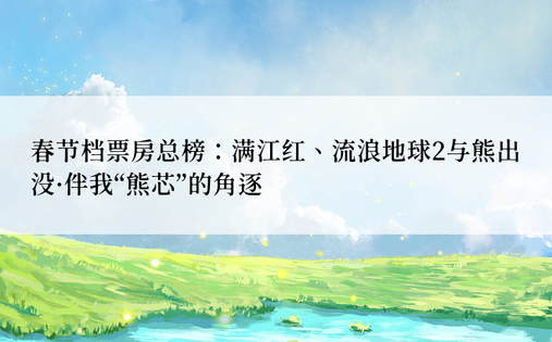 春节档票房总榜：满江红、流浪地球2与熊出没·伴我“